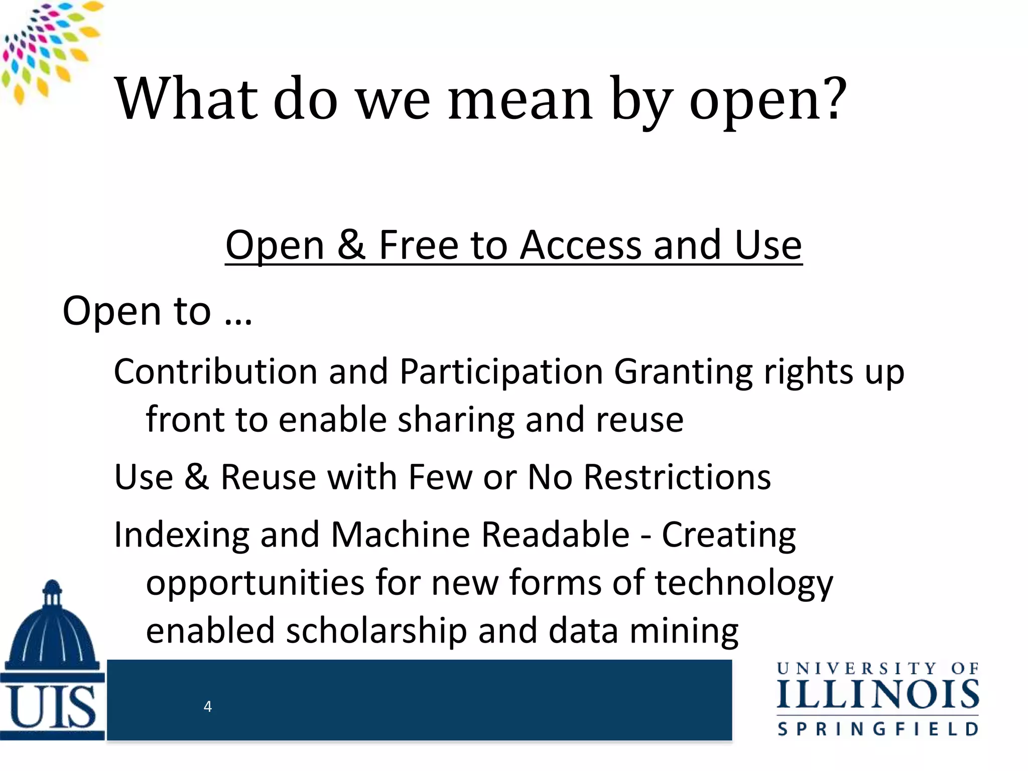 What do we mean by open?
Open & Free to Access and Use
Open to …
Contribution and Participation Granting rights up
front to enable sharing and reuse
Use & Reuse with Few or No Restrictions
Indexing and Machine Readable - Creating
opportunities for new forms of technology
enabled scholarship and data mining
4
 