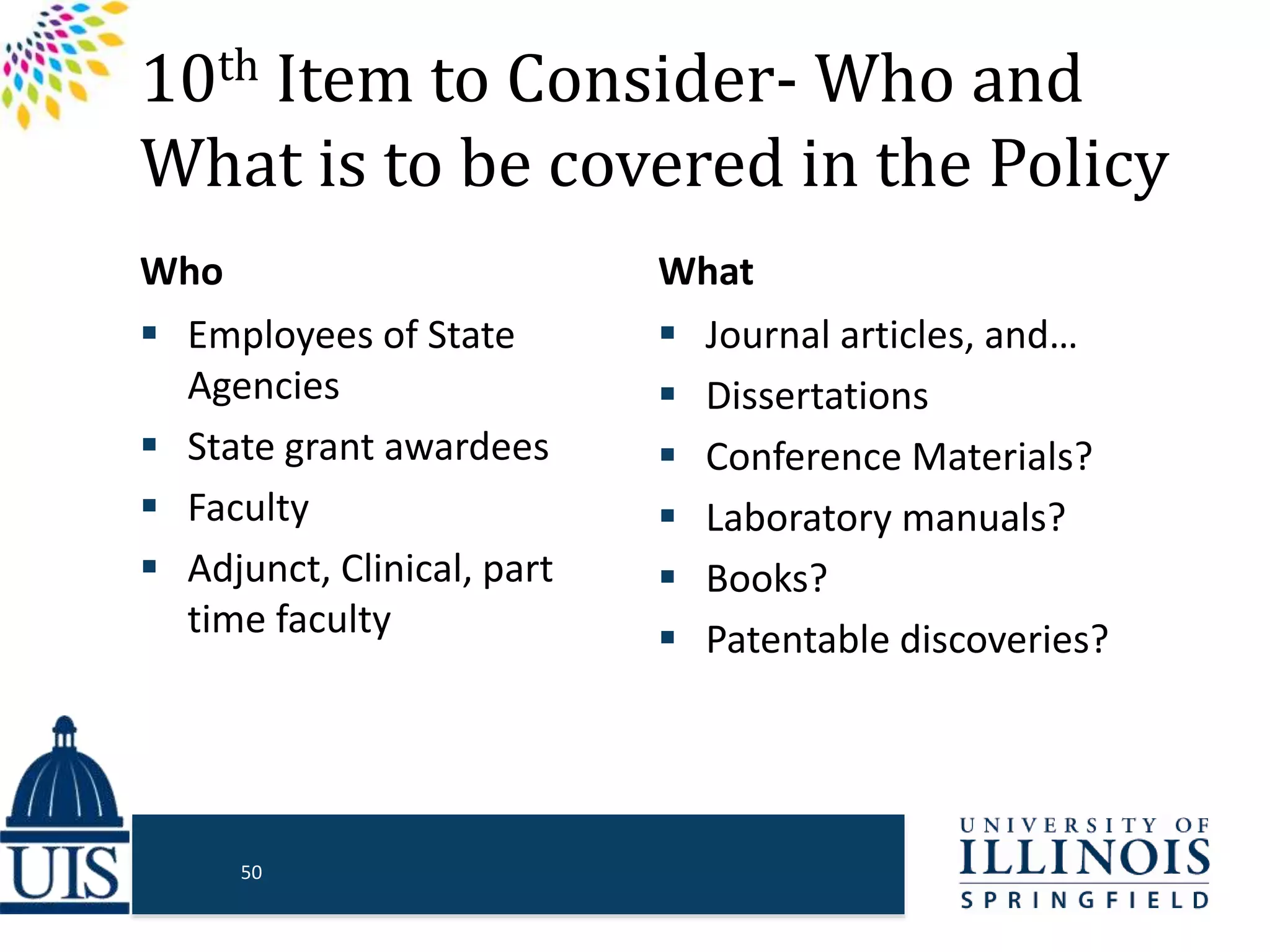 10th Item to Consider- Who and
What is to be covered in the Policy
Who
 Employees of State
Agencies
 State grant awardees
 Faculty
 Adjunct, Clinical, part
time faculty
What
 Journal articles, and…
 Dissertations
 Conference Materials?
 Laboratory manuals?
 Books?
 Patentable discoveries?
50
 