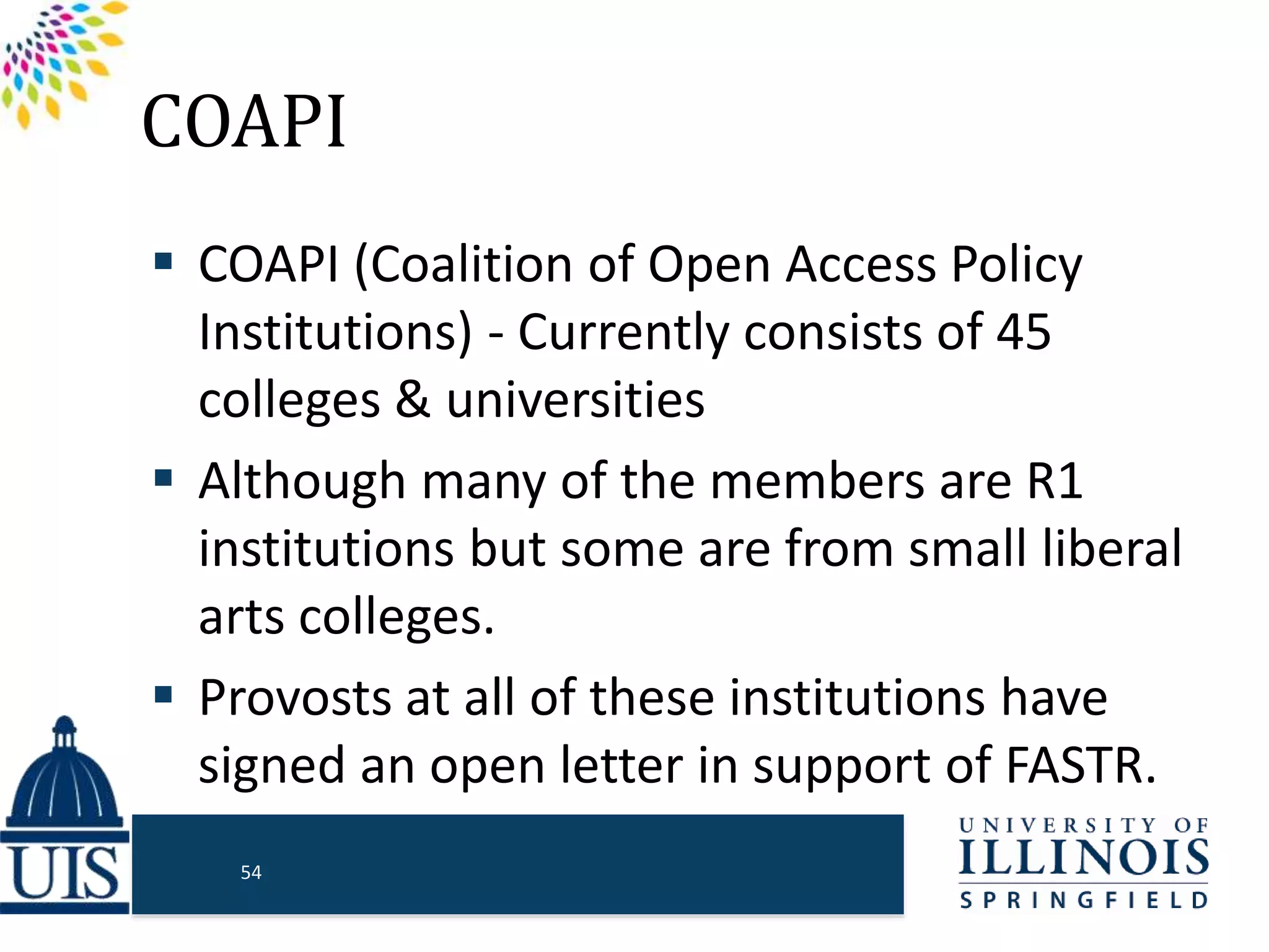 COAPI
 COAPI (Coalition of Open Access Policy
Institutions) - Currently consists of 45
colleges & universities
 Although many of the members are R1
institutions but some are from small liberal
arts colleges.
 Provosts at all of these institutions have
signed an open letter in support of FASTR.
54
 