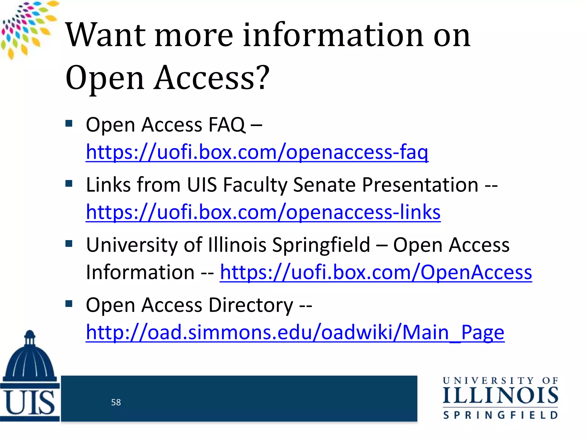 Want more information on
Open Access?
 Open Access FAQ –
https://uofi.box.com/openaccess-faq
 Links from UIS Faculty Senate Presentation --
https://uofi.box.com/openaccess-links
 University of Illinois Springfield – Open Access
Information -- https://uofi.box.com/OpenAccess
 Open Access Directory --
http://oad.simmons.edu/oadwiki/Main_Page
58
 