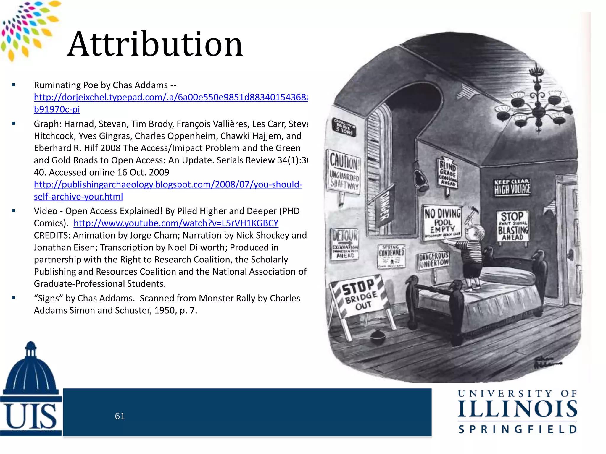 Attribution
 Ruminating Poe by Chas Addams --
http://dorjeixchel.typepad.com/.a/6a00e550e9851d88340154368af
b91970c-pi
 Graph: Harnad, Stevan, Tim Brody, François Vallières, Les Carr, Steve
Hitchcock, Yves Gingras, Charles Oppenheim, Chawki Hajjem, and
Eberhard R. Hilf 2008 The Access/Imipact Problem and the Green
and Gold Roads to Open Access: An Update. Serials Review 34(1):36-
40. Accessed online 16 Oct. 2009
http://publishingarchaeology.blogspot.com/2008/07/you-should-
self-archive-your.html
 Video - Open Access Explained! By Piled Higher and Deeper (PHD
Comics). http://www.youtube.com/watch?v=L5rVH1KGBCY
CREDITS: Animation by Jorge Cham; Narration by Nick Shockey and
Jonathan Eisen; Transcription by Noel Dilworth; Produced in
partnership with the Right to Research Coalition, the Scholarly
Publishing and Resources Coalition and the National Association of
Graduate-Professional Students.
 “Signs” by Chas Addams. Scanned from Monster Rally by Charles
Addams Simon and Schuster, 1950, p. 7.
61
 