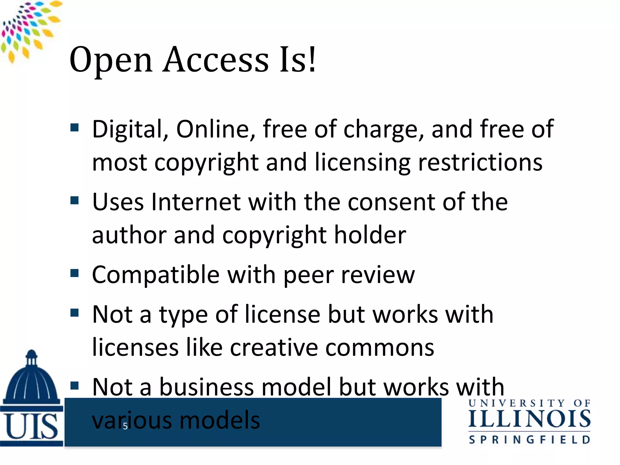 Open Access Is!
 Digital, Online, free of charge, and free of
most copyright and licensing restrictions
 Uses Internet with the consent of the
author and copyright holder
 Compatible with peer review
 Not a type of license but works with
licenses like creative commons
 Not a business model but works with
various models5
 