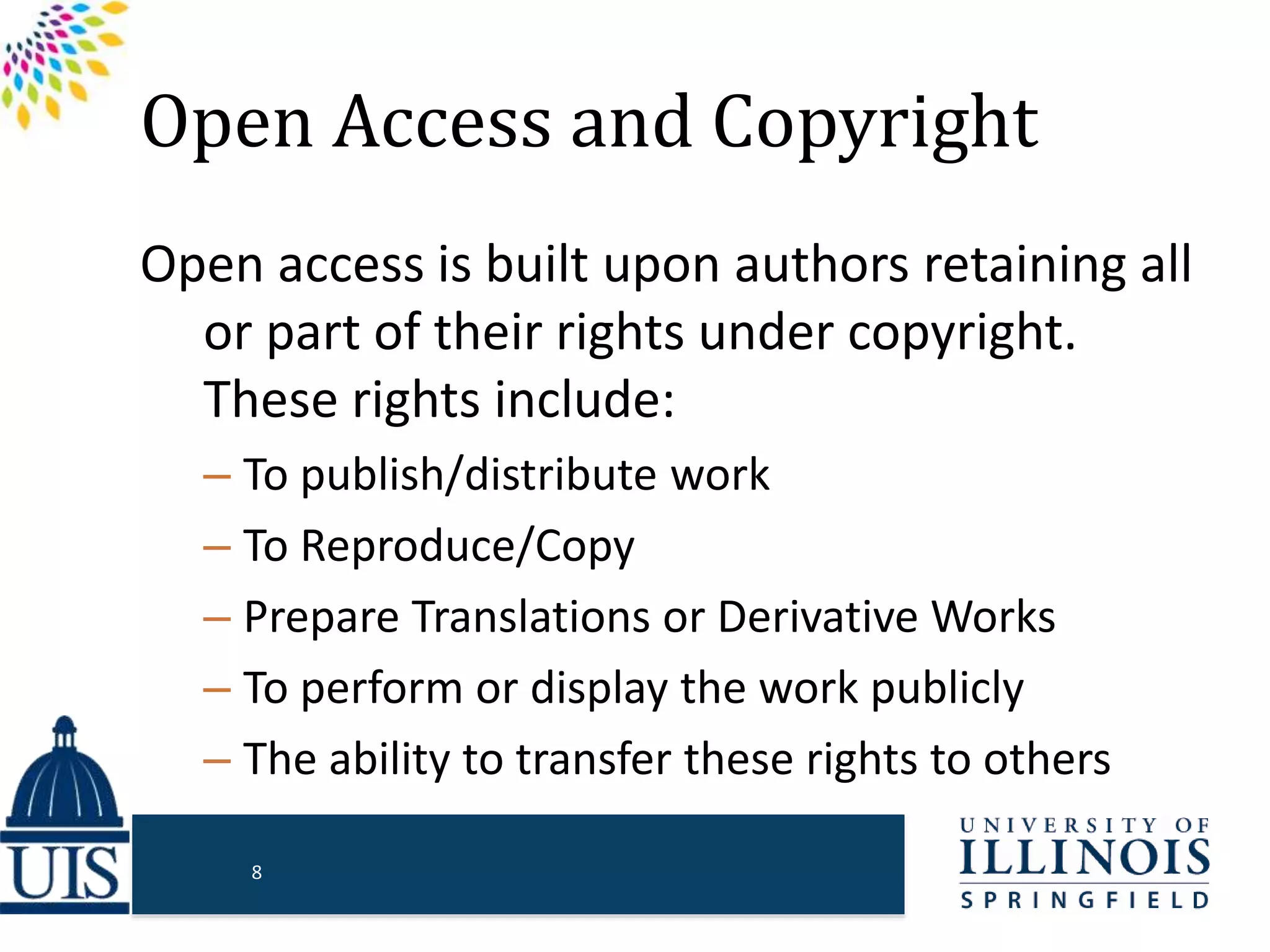 Open Access and Copyright
Open access is built upon authors retaining all
or part of their rights under copyright.
These rights include:
– To publish/distribute work
– To Reproduce/Copy
– Prepare Translations or Derivative Works
– To perform or display the work publicly
– The ability to transfer these rights to others
8
 