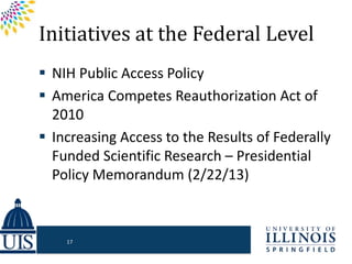 Initiatives at the Federal Level
 NIH Public Access Policy
 America Competes Reauthorization Act of
2010
 Increasing Access to the Results of Federally
Funded Scientific Research – Presidential
Policy Memorandum (2/22/13)
17
 