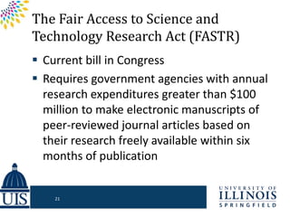 The Fair Access to Science and
Technology Research Act (FASTR)
 Current bill in Congress
 Requires government agencies with annual
research expenditures greater than $100
million to make electronic manuscripts of
peer-reviewed journal articles based on
their research freely available within six
months of publication
21
 