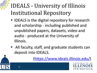 IDEALS - University of Illinois
Institutional Repository
 IDEALS is the digital repository for research
and scholarship - including published and
unpublished papers, datasets, video and
audio - produced at the University of
Illinois.
 All faculty, staff, and graduate students can
deposit into IDEALS.
(https://www.ideals.illinois.edu/)
36
 