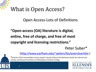 What is Open Access?
Open Access-Lots of Definitions
“Open-access (OA) literature is digital,
online, free of charge, and free of most
copyright and licensing restrictions.”
Peter Suber*…
(http://www.earlham.edu/~peters/fos/overview.htm )
*Director of the Harvard Open Access project, Faculty Fellow at the Berkman Center for Internet and
Society, and Research Professor of Philosophy at Earlham College
3
 