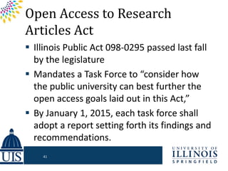 Open Access to Research
Articles Act
 Illinois Public Act 098-0295 passed last fall
by the legislature
 Mandates a Task Force to “consider how
the public university can best further the
open access goals laid out in this Act,”
 By January 1, 2015, each task force shall
adopt a report setting forth its findings and
recommendations.
41
 