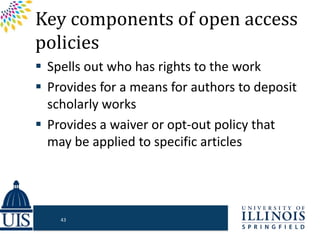 Key components of open access
policies
 Spells out who has rights to the work
 Provides for a means for authors to deposit
scholarly works
 Provides a waiver or opt-out policy that
may be applied to specific articles
43
 