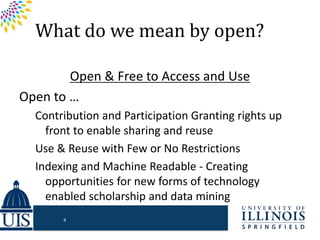 What do we mean by open?
Open & Free to Access and Use
Open to …
Contribution and Participation Granting rights up
front to enable sharing and reuse
Use & Reuse with Few or No Restrictions
Indexing and Machine Readable - Creating
opportunities for new forms of technology
enabled scholarship and data mining
4
 