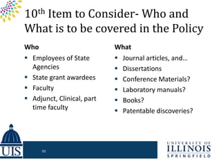 10th Item to Consider- Who and
What is to be covered in the Policy
Who
 Employees of State
Agencies
 State grant awardees
 Faculty
 Adjunct, Clinical, part
time faculty
What
 Journal articles, and…
 Dissertations
 Conference Materials?
 Laboratory manuals?
 Books?
 Patentable discoveries?
50
 