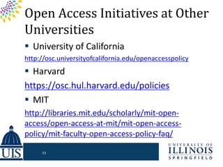 Open Access Initiatives at Other
Universities
 University of California
http://osc.universityofcalifornia.edu/openaccesspolicy
 Harvard
https://osc.hul.harvard.edu/policies
 MIT
http://libraries.mit.edu/scholarly/mit-open-
access/open-access-at-mit/mit-open-access-
policy/mit-faculty-open-access-policy-faq/
53
 