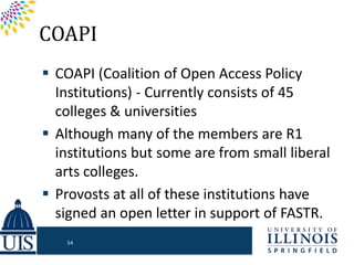 COAPI
 COAPI (Coalition of Open Access Policy
Institutions) - Currently consists of 45
colleges & universities
 Although many of the members are R1
institutions but some are from small liberal
arts colleges.
 Provosts at all of these institutions have
signed an open letter in support of FASTR.
54
 