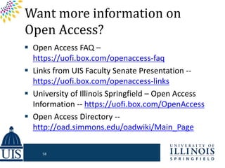 Want more information on
Open Access?
 Open Access FAQ –
https://uofi.box.com/openaccess-faq
 Links from UIS Faculty Senate Presentation --
https://uofi.box.com/openaccess-links
 University of Illinois Springfield – Open Access
Information -- https://uofi.box.com/OpenAccess
 Open Access Directory --
http://oad.simmons.edu/oadwiki/Main_Page
58
 