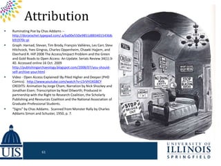 Attribution
 Ruminating Poe by Chas Addams --
http://dorjeixchel.typepad.com/.a/6a00e550e9851d88340154368af
b91970c-pi
 Graph: Harnad, Stevan, Tim Brody, François Vallières, Les Carr, Steve
Hitchcock, Yves Gingras, Charles Oppenheim, Chawki Hajjem, and
Eberhard R. Hilf 2008 The Access/Imipact Problem and the Green
and Gold Roads to Open Access: An Update. Serials Review 34(1):36-
40. Accessed online 16 Oct. 2009
http://publishingarchaeology.blogspot.com/2008/07/you-should-
self-archive-your.html
 Video - Open Access Explained! By Piled Higher and Deeper (PHD
Comics). http://www.youtube.com/watch?v=L5rVH1KGBCY
CREDITS: Animation by Jorge Cham; Narration by Nick Shockey and
Jonathan Eisen; Transcription by Noel Dilworth; Produced in
partnership with the Right to Research Coalition, the Scholarly
Publishing and Resources Coalition and the National Association of
Graduate-Professional Students.
 “Signs” by Chas Addams. Scanned from Monster Rally by Charles
Addams Simon and Schuster, 1950, p. 7.
61
 