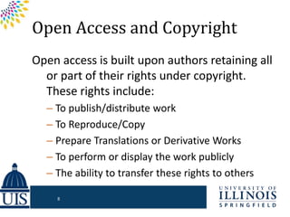Open Access and Copyright
Open access is built upon authors retaining all
or part of their rights under copyright.
These rights include:
– To publish/distribute work
– To Reproduce/Copy
– Prepare Translations or Derivative Works
– To perform or display the work publicly
– The ability to transfer these rights to others
8
 