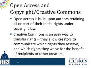 Open Access and
Copyright/Creative Commons
 Open access is built upon authors retaining
all or part of their initial rights under
copyright law.
 Creative Commons is an easy way to
transfer rights – they allow creators to
communicate which rights they reserve,
and which rights they waive for the benefit
of recipients or other creators.
11
 