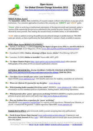 Open Access
                       for Global Climate Change Scientists 2011
                       http://www.openaccessweek.org/events/open-access-for-climate

                                           (last update 7 Aug 2012)


WHAT IS Open Access?
The immediate, online, free availability of research outputs without subscriptions or pay-per-article
restrictions. Two common approaches to achieve this currently are `GREEN` and `GOLD` paths.

`Green` refers to archiving in institutional repositories of the peer-reviewed and corrected, author`s
version of the manuscript (postprint) as submitted to the journal for print. Green OA is FREE and
allowed by most journals, thus making the research freely available online, to all stakeholders.

`Gold` refers to authors covering the publication & editorial charges (variable between 700-3000
euros per article), so that at publication the final publisher`s version is freely available to anyone.


DOES Open Access BOOST CITATIONS ?
  Harnad, S and Brody, T (2004) Comparing the impact of open access (OA) vs. non-OA articles in
the same journals. D-Lib Magazine, 10 (6), (www.dlib.org/dlib/june04/harnad/06harnad.html)

 Eysenbach G 2006. Citation Advantage of Open Access Articles" PLoS Biology 4(5):e157

 Lawrence, S (2001) Online or invisible? Nature 411, 6837, p521

  The Open Citation Project (http://opcit.eprints.org/oacitation-biblio.html) offers detailed
bibliography of the effect of OA on research publication citations


GENERAL RESOURCES: OA for GLOBAL CLIMATE CHANGE SCIENTISTS:
http://www.openaccessweek.org/events/open-access-for-climate (26th Oct 2011)

 Can Open Access benefit your career / your institution?
Open OASIS (www.openoasis.org) - OA benefits and issues for students, researchers & institutions.

 Where do I find an OA journal for my discipline – www.doaj.org/

  Which funding bodies mandate OA & how strict? SHERPA - www.sherpa.ac.uk - offers a wealth
of resources on OA mandates/policies of publishers, funding bodies, and existing repositories.

  Which journals allow `green` open access archiving? ROMEO-SHERPA compiles journal editors
policies on green open access (self-archiving): http://www.sherpa.ac.uk/romeo/

  Does my institute have a repository for `green` archiving?
OpenDOAR (www.opendoar.org/find.php) is a registry of all repositories. Demand your librarian, or
use EC`s Framework Programme 7 orphan repository OpenAIRE (www.openaire.eu)


Publish DATA ONLY (peer-reviewed, citable journals accepting data-only publications)

  Earth System Science Data Journal (www.earth-system-science-data.net; Copernicys), and
Geoscience Data Journal (Wiley; link) – DOI referenced, peer-reviewed open access journals for
data-only papers.
  FactSheet prepared for “OPEN ACCESS FOR GLOBAL CLIMATE CHANGE SCIENTISTS”, 26 Oct 2011.
  The training is endorsed by PICES, SCAR, SCOR, IMBER, EUR-OCEANS Consortium and EURO-BASIN.
 