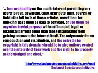 “... free availability on the public internet, permitting any
users to read, download, copy, distribute, print, search, or
link to the full texts of these articles, crawl them for
indexing, pass them as data to software, or use them for
any other lawful purpose, without financial, legal, or
technical barriers other than those inseparable from
gaining access to the internet itself. The only constraint on
reproduction and distribution, and the only role for
copyright in this domain, should be to give authors control
over the integrity of their work and the right to be properly
acknowledged and cited.“
http://www.budapestopenaccessinitiative.org/read
Budapest Open Access Initiative.

 
