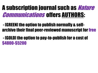 A subscription journal such as Nature
Communications offers AUTHORS:
- [GREEN] the option to publish normally & selfarchive their final peer-reviewed manuscript for free
- [GOLD] the option to pay-to-publish for a cost of
$4800-$5200

 