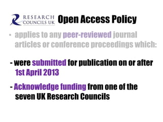 Open Access Policy
• applies to any peer-reviewed journal
articles or conference proceedings which:
- were submitted for publication on or after
1st April 2013
- Acknowledge funding from one of the
seven UK Research Councils

 