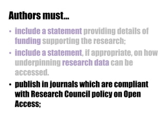 Authors must…
• include a statement providing details of
funding supporting the research;
• include a statement, if appropriate, on how
underpinning research data can be
accessed.
• publish in journals which are compliant
with Research Council policy on Open
Access;

 