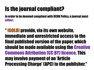 Is the journal compliant?
In order to be deemed compliant with RCUK Policy, a journal must
either:

“ [GOLD] provide, via its own website,
immediate and unrestricted access to the
final published version of the paper, which
should be made available using the Creative
Commons Attribution (CC BY) licence. This
may involve payment of an „Article
Processing Charge‟ (APC) to the publisher.“

 