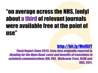 “on average across the NHS, [only]
about a third of relevant journals
were available free at the point of
use”
http://bit.ly/MnfGEY
Finch Report (June 2012), from data originally reported in

Heading for the Open Road: costs and benefits of transitions in
scholarly communications, RIN, PRC, Wellcome Trust, RLUK and
JISC, 2011.

 