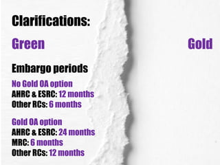 Clarifications:
Green
Embargo periods
No Gold OA option
AHRC & ESRC: 12 months
Other RCs: 6 months
Gold OA option
AHRC & ESRC: 24 months
MRC: 6 months
Other RCs: 12 months

Gold

 
