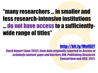 “many researchers … in smaller and
less research-intensive institutions
… do not have access to a sufficientlywide range of titles”
http://bit.ly/MnfGEY
Finch Report (June 2012), from data originally reported in Access to
scholarly content: gaps and barriers, RIN, Publishing Research
Consortium and JISC, 2011.

 