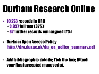 Durham Research Online
• 10,273 records in DRO
- 3,837 full text (37%)
- 87 further records embargoed (1%)

• Durham Open Access Policy
http://dro.dur.ac.uk/du_oa_policy_summary.pdf
• Add bibliographic details; Tick the box; Attach
your final accepted manuscript.

 