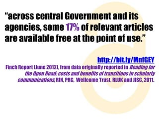 “across central Government and its
agencies, some 17% of relevant articles
are available free at the point of use.”
http://bit.ly/MnfGEY
Finch Report (June 2012), from data originally reported in Heading for

the Open Road: costs and benefits of transitions in scholarly
communications, RIN, PRC, Wellcome Trust, RLUK and JISC, 2011.

 