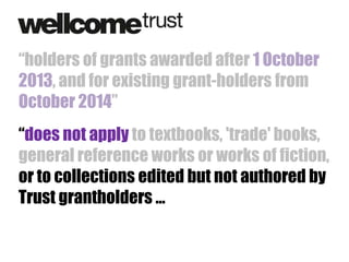“holders of grants awarded after 1 October
2013, and for existing grant-holders from
October 2014”
“does not apply to textbooks, 'trade' books,
general reference works or works of fiction,
or to collections edited but not authored by
Trust grantholders …

 