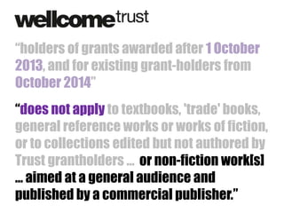 “holders of grants awarded after 1 October
2013, and for existing grant-holders from
October 2014”
“does not apply to textbooks, 'trade' books,
general reference works or works of fiction,
or to collections edited but not authored by
Trust grantholders … or non-fiction work[s]
… aimed at a general audience and
published by a commercial publisher.”

 
