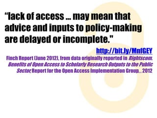“lack of access … may mean that
advice and inputs to policy-making
are delayed or incomplete."
http://bit.ly/MnfGEY
Finch Report (June 2012), from data originally reported in Rightscom.

Benefits of Open Access to Scholarly Research Outputs to the Public
Sector, Report for the Open Access Implementation Group, , 2012

 