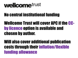 No central institutional funding
Wellcome Trust will cover APC if the CCby licence option is available and
chosen by author.
Will also cover additional publication
costs through their inflation/flexible
funding allowance

 