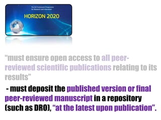 “must ensure open access to all peerreviewed scientific publications relating to its
results”
- must deposit the published version or final
peer-reviewed manuscript in a repository
(such as DRO), “at the latest upon publication”.

 