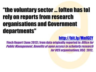 “the voluntary sector … [often has to]
rely on reports from research
organisations and Government
departments"
http://bit.ly/MnfGEY
Finch Report (June 2012), from data originally reported in Office for

Public Management, Benefits of open access to scholarly research
for VCS organisations, JISC 2012.

 