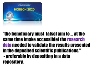 “the beneficiary must [also] aim to … at the
same time [make accessible] the research
data needed to validate the results presented
in the deposited scientific publications.”
- preferably by depositing in a data
repository.

 
