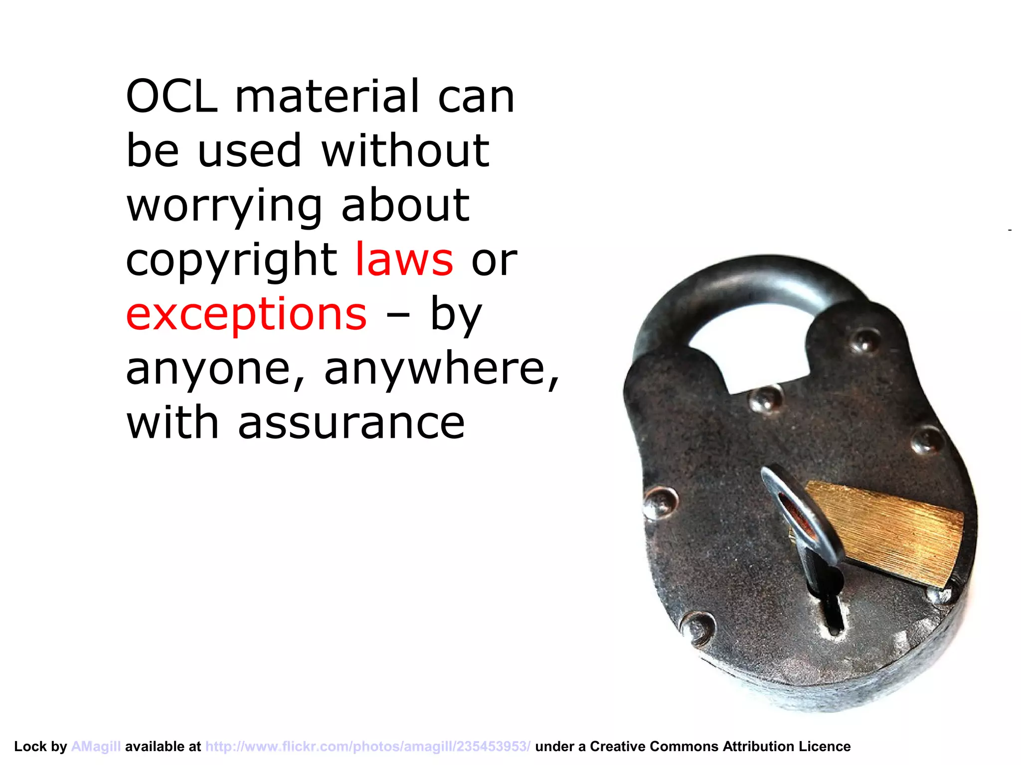 OCL material can
                be used without
                worrying about
                copyright laws or
                exceptions – by
                anyone, anywhere,
                with assurance




Lock by AMagill available at http://www.flickr.com/photos/amagill/235453953/ under a Creative Commons Attribution Licence
 