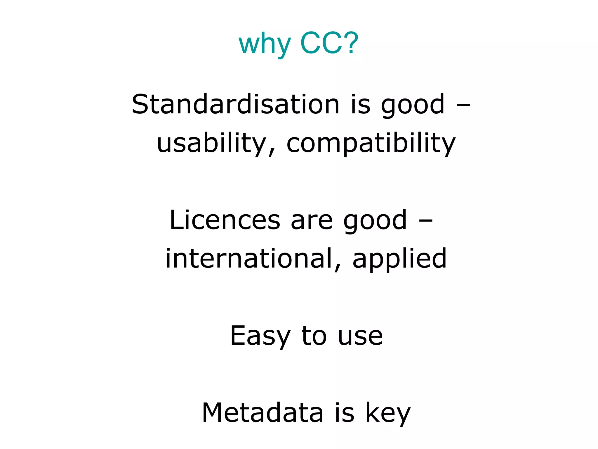 why CC?

Standardisation is good –
  usability, compatibility

   Licences are good –
  international, applied

       Easy to use

     Metadata is key
 