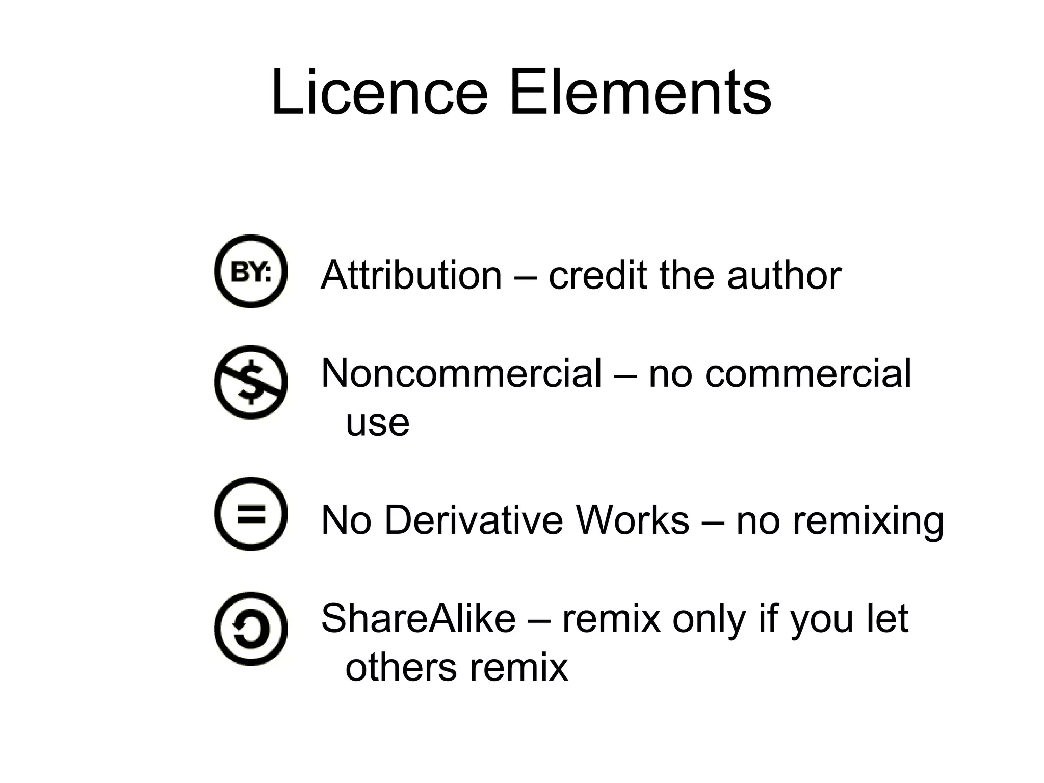 Licence Elements

 Attribution – credit the author

 Noncommercial – no commercial
  use

 No Derivative Works – no remixing

 ShareAlike – remix only if you let
  others remix
 