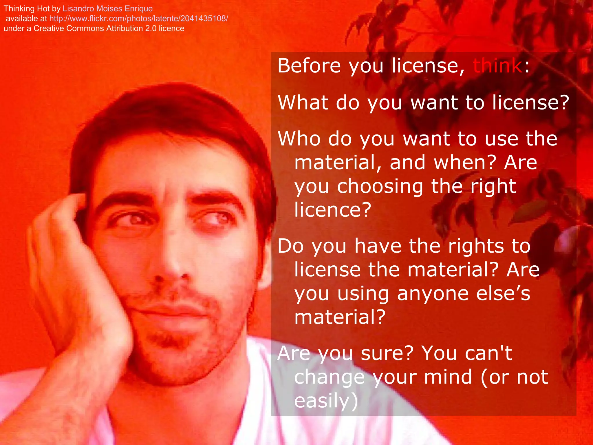 Thinking Hot by Lisandro Moises Enrique
 available at http://www.flickr.com/photos/latente/2041435108/
under a Creative Commons Attribution 2.0 licence




                                                                 Before you license, think:
                                                                 What do you want to license?
                                                                 Who do you want to use the
                                                                  material, and when? Are
                                                                  you choosing the right
                                                                  licence?
                                                                 Do you have the rights to
                                                                  license the material? Are
                                                                  you using anyone else’s
                                                                  material?
                                                                 Are you sure? You can't
                                                                  change your mind (or not
                                                                  easily)
 