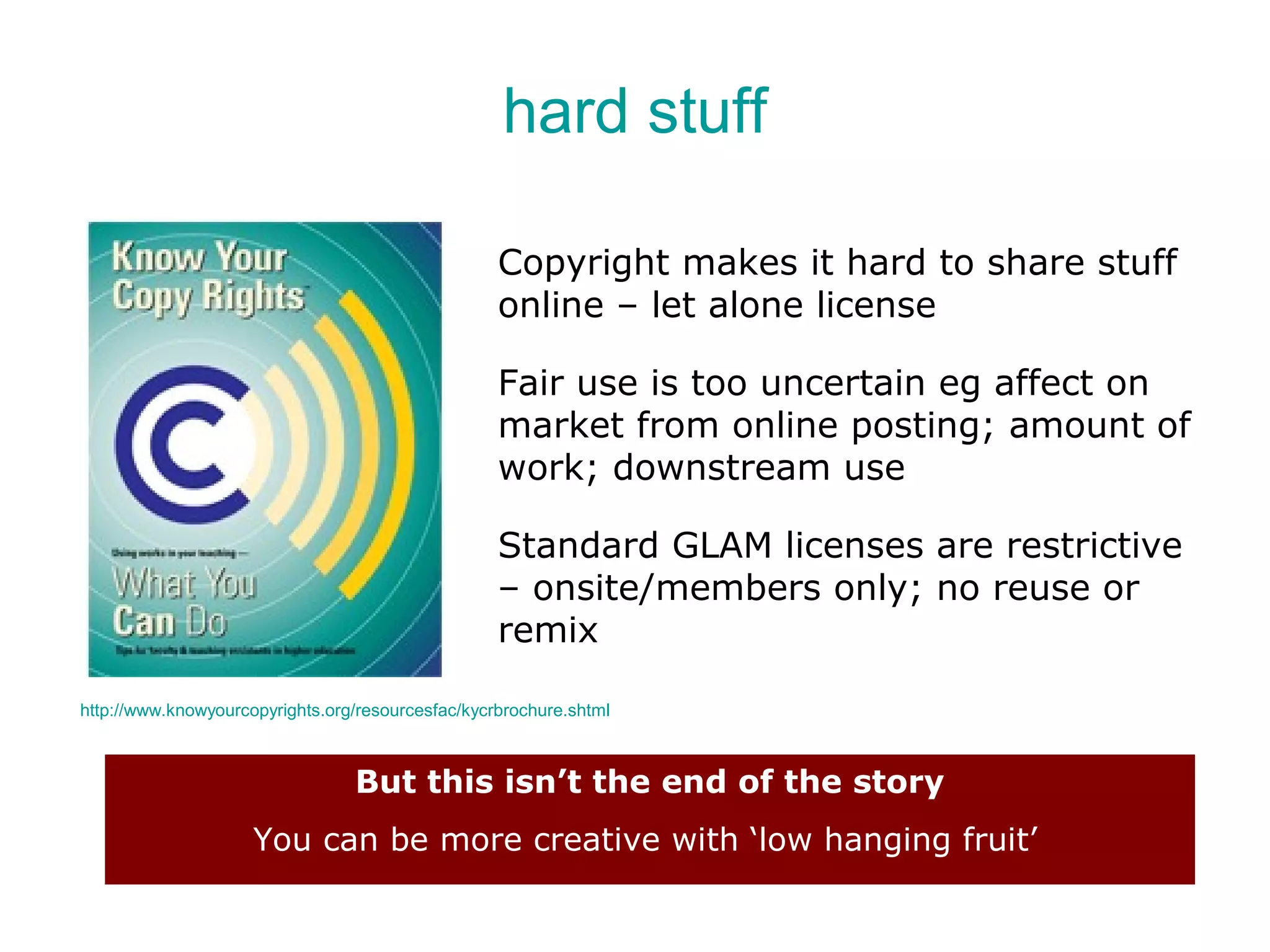 hard stuff

                                                   Copyright makes it hard to share stuff
                                                   online – let alone license

                                                   Fair use is too uncertain eg affect on
                                                   market from online posting; amount of
                                                   work; downstream use

                                                   Standard GLAM licenses are restrictive
                                                   – onsite/members only; no reuse or
                                                   remix

http://www.knowyourcopyrights.org/resourcesfac/kycrbrochure.shtml



                                 But this isn’t the end of the story
                     You can be more creative with ‘low hanging fruit’
 