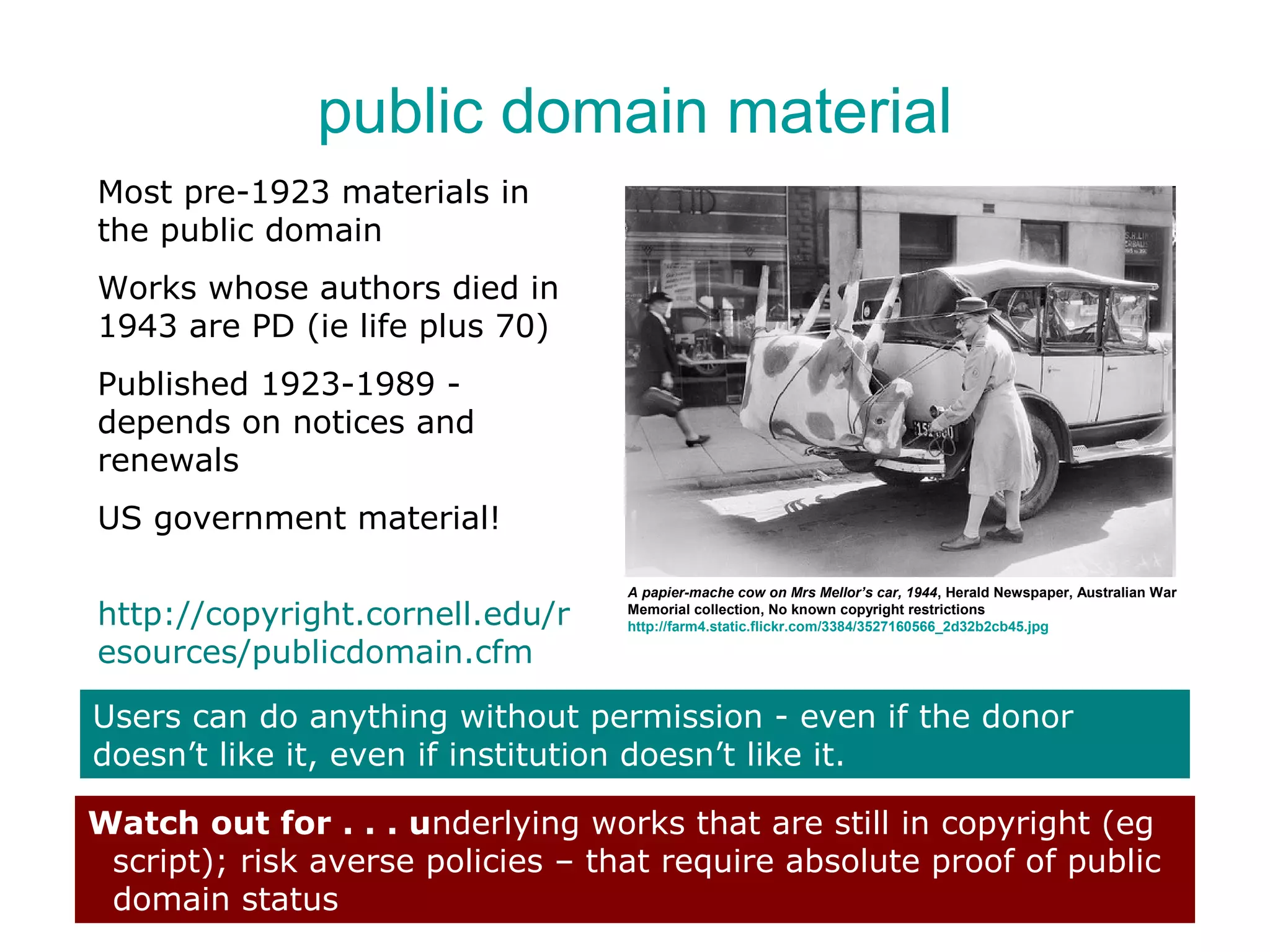 public domain material
Most pre-1923 materials in
the public domain
Works whose authors died in
1943 are PD (ie life plus 70)
Published 1923-1989 -
depends on notices and
renewals
US government material!

                                   A papier-mache cow on Mrs Mellor’s car, 1944, Herald Newspaper, Australian War
http://copyright.cornell.edu/r     Memorial collection, No known copyright restrictions
                                   http://farm4.static.flickr.com/3384/3527160566_2d32b2cb45.jpg

esources/publicdomain.cfm

Users can do anything without permission - even if the donor
doesn’t like it, even if institution doesn’t like it.

Watch out for . . . underlying works that are still in copyright (eg
 script); risk averse policies – that require absolute proof of public
 domain status
 