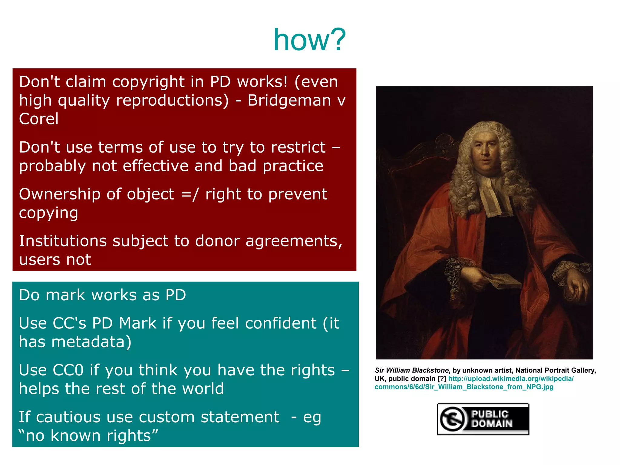 how?
Don't claim copyright in PD works! (even
high quality reproductions) - Bridgeman v
Corel
Don't use terms of use to try to restrict –
probably not effective and bad practice
Ownership of object =/ right to prevent
copying
Institutions subject to donor agreements,
users not

Do mark works as PD
Use CC's PD Mark if you feel confident (it
has metadata)
Use CC0 if you think you have the rights –    Sir William Blackstone, by unknown artist, National Portrait Gallery,
                                              UK, public domain [?] http://upload.wikimedia.org/wikipedia/
helps the rest of the world                   commons/6/6d/Sir_William_Blackstone_from_NPG.jpg



If cautious use custom statement - eg
“no known rights”
 