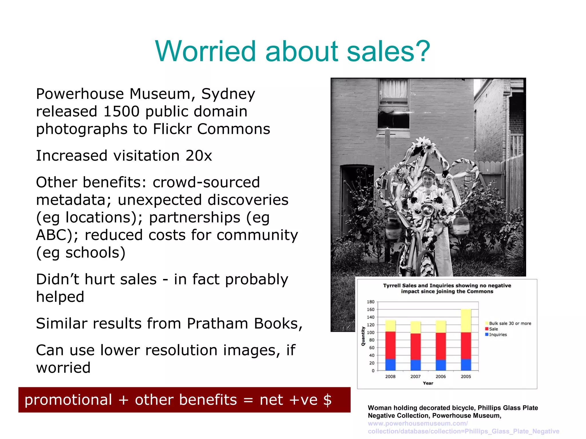 Worried about sales?
 Powerhouse Museum, Sydney
 released 1500 public domain
 photographs to Flickr Commons
 Increased visitation 20x
 Other benefits: crowd-sourced
 metadata; unexpected discoveries
 (eg locations); partnerships (eg
 ABC); reduced costs for community
 (eg schools)
 Didn’t hurt sales - in fact probably
 helped
 Similar results from Pratham Books,
 Can use lower resolution images, if
 worried

promotional + other benefits = net +ve $   Woman holding decorated bicycle, Phillips Glass Plate
                                           Negative Collection, Powerhouse Museum,
                                           www.powerhousemuseum.com/
                                           collection/database/collection=Phillips_Glass_Plate_Negative
 