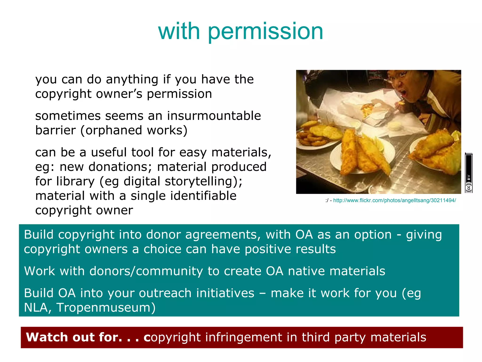 with permission
 you can do anything if you have the
 copyright owner’s permission
 sometimes seems an insurmountable
 barrier (orphaned works)
 can be a useful tool for easy materials,
 eg: new donations; material produced
 for library (eg digital storytelling);
 material with a single identifiable              :/ - http://www.flickr.com/photos/angelltsang/30211494/

 copyright owner

Build copyright into donor agreements, with OA as an option - giving
copyright owners a choice can have positive results
Work with donors/community to create OA native materials
Build OA into your outreach initiatives – make it work for you (eg
NLA, Tropenmuseum)

Watch out for. . . copyright infringement in third party materials
 