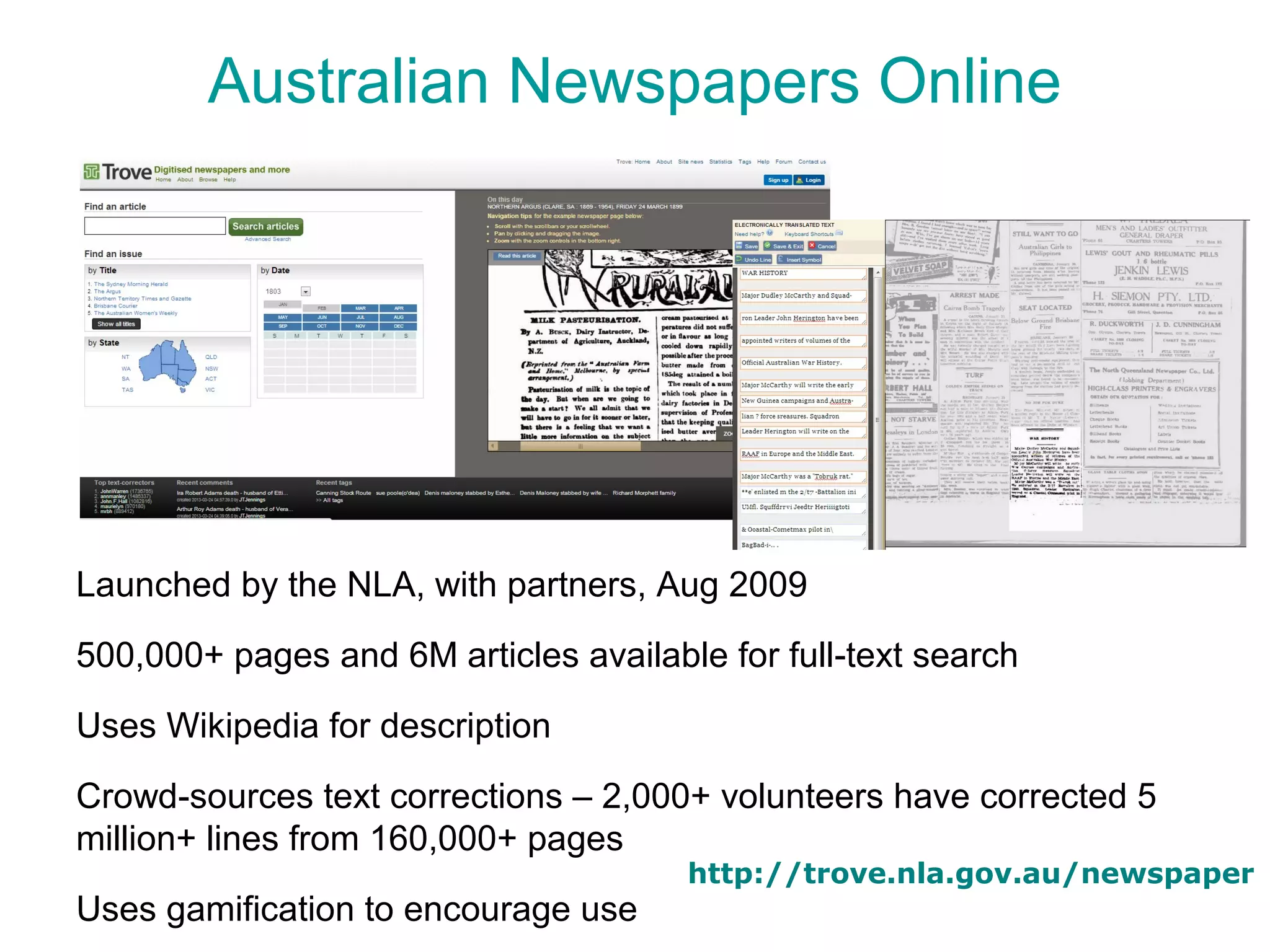Australian Newspapers Online




Launched by the NLA, with partners, Aug 2009

500,000+ pages and 6M articles available for full-text search

Uses Wikipedia for description

Crowd-sources text corrections – 2,000+ volunteers have corrected 5
million+ lines from 160,000+ pages
                                       http://trove.nla.gov.au/newspaper
Uses gamification to encourage use
 