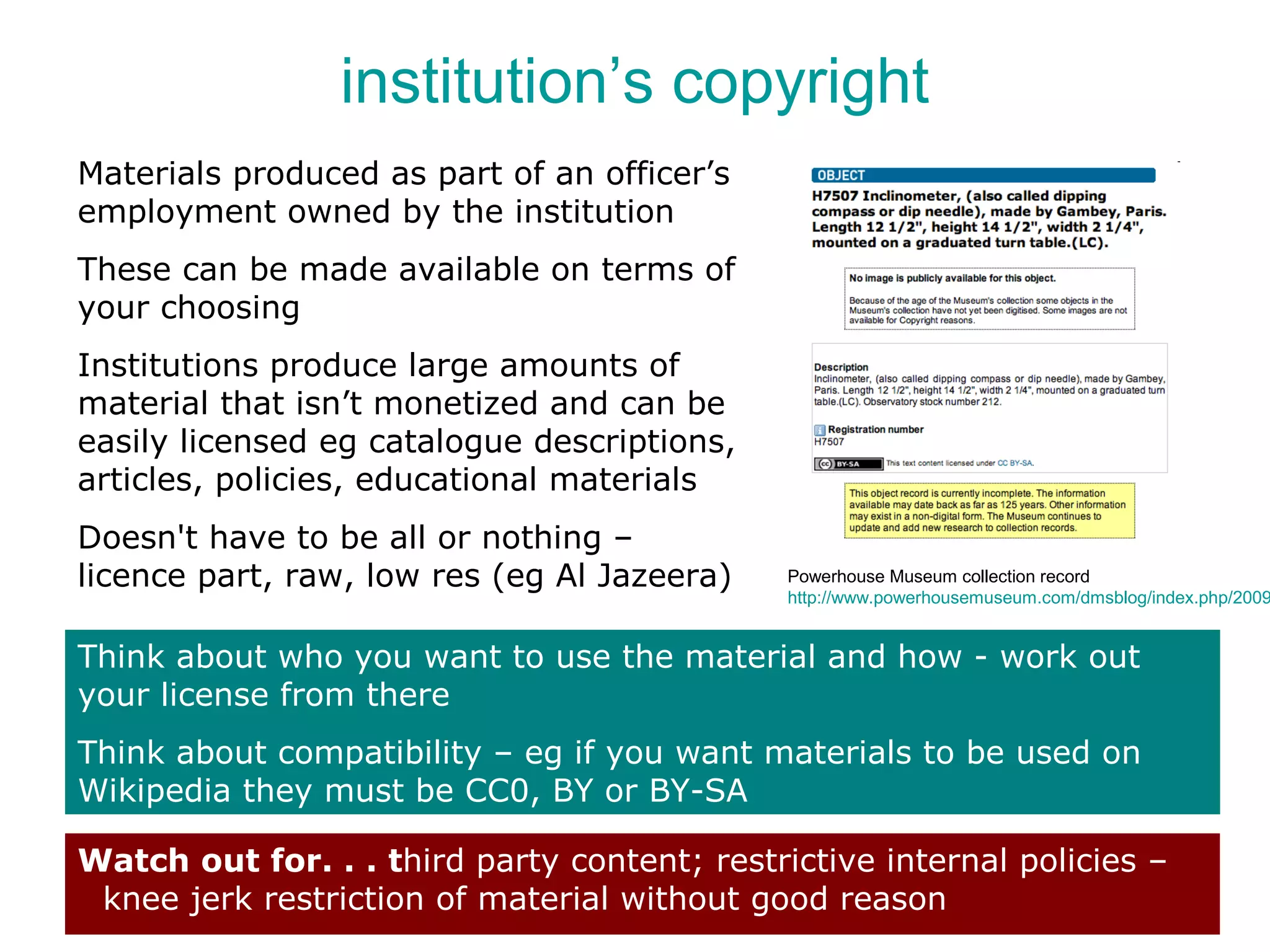 institution’s copyright
Materials produced as part of an officer’s
employment owned by the institution
These can be made available on terms of
your choosing
Institutions produce large amounts of
material that isn’t monetized and can be
easily licensed eg catalogue descriptions,
articles, policies, educational materials
Doesn't have to be all or nothing –
licence part, raw, low res (eg Al Jazeera)    Powerhouse Museum collection record
                                              http://www.powerhousemuseum.com/dmsblog/index.php/2009


Think about who you want to use the material and how - work out
your license from there
Think about compatibility – eg if you want materials to be used on
Wikipedia they must be CC0, BY or BY-SA

Watch out for. . . third party content; restrictive internal policies –
 knee jerk restriction of material without good reason
 